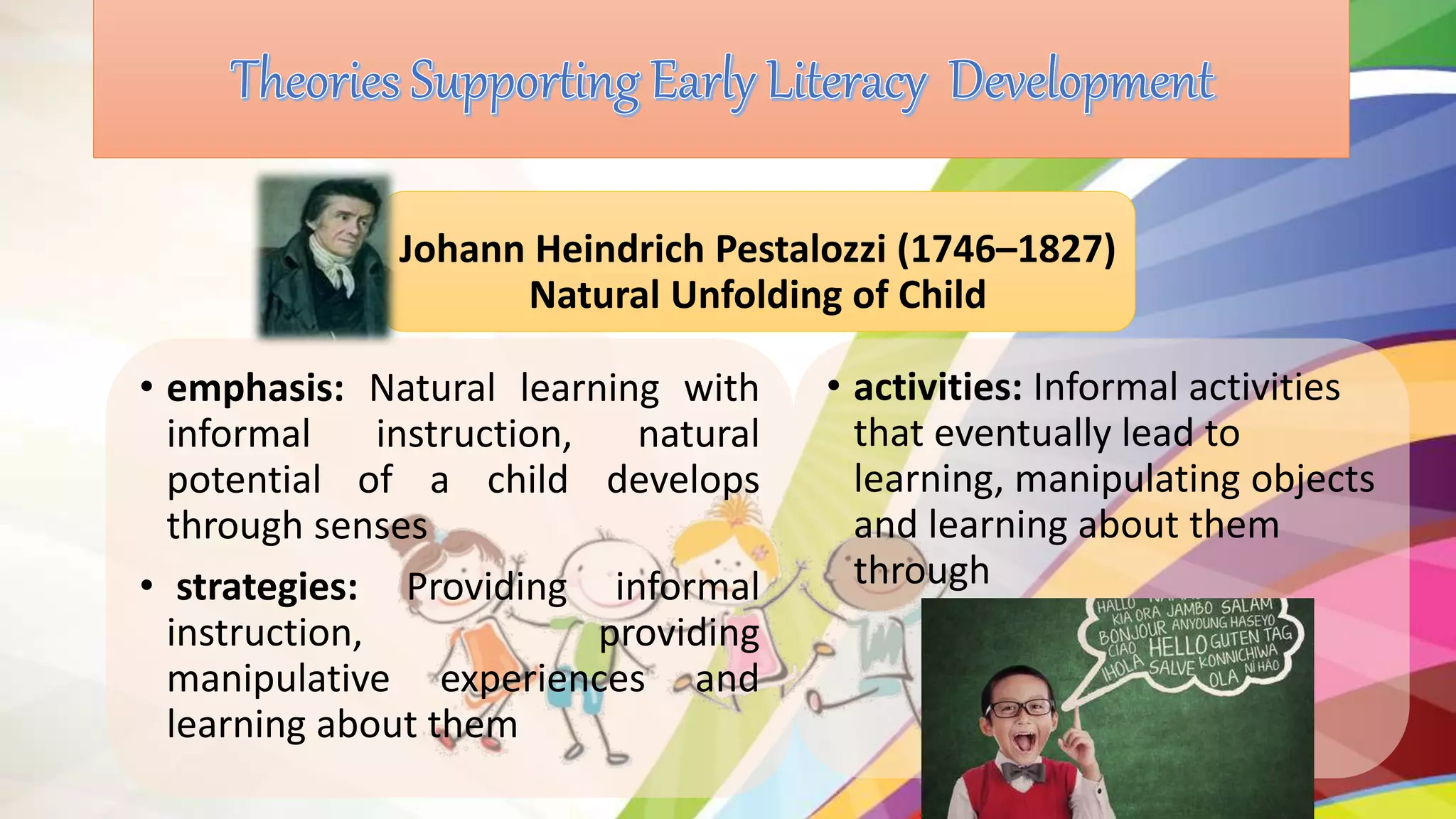 • emphasis: Natural learning with
informal instruction, natural
potential of a child develops
through senses
• strategies: Providing informal
instruction, providing
manipulative experiences and
learning about them
Johann Heindrich Pestalozzi (1746–1827)
Natural Unfolding of Child
• activities: Informal activities
that eventually lead to
learning, manipulating objects
and learning about them
through
 