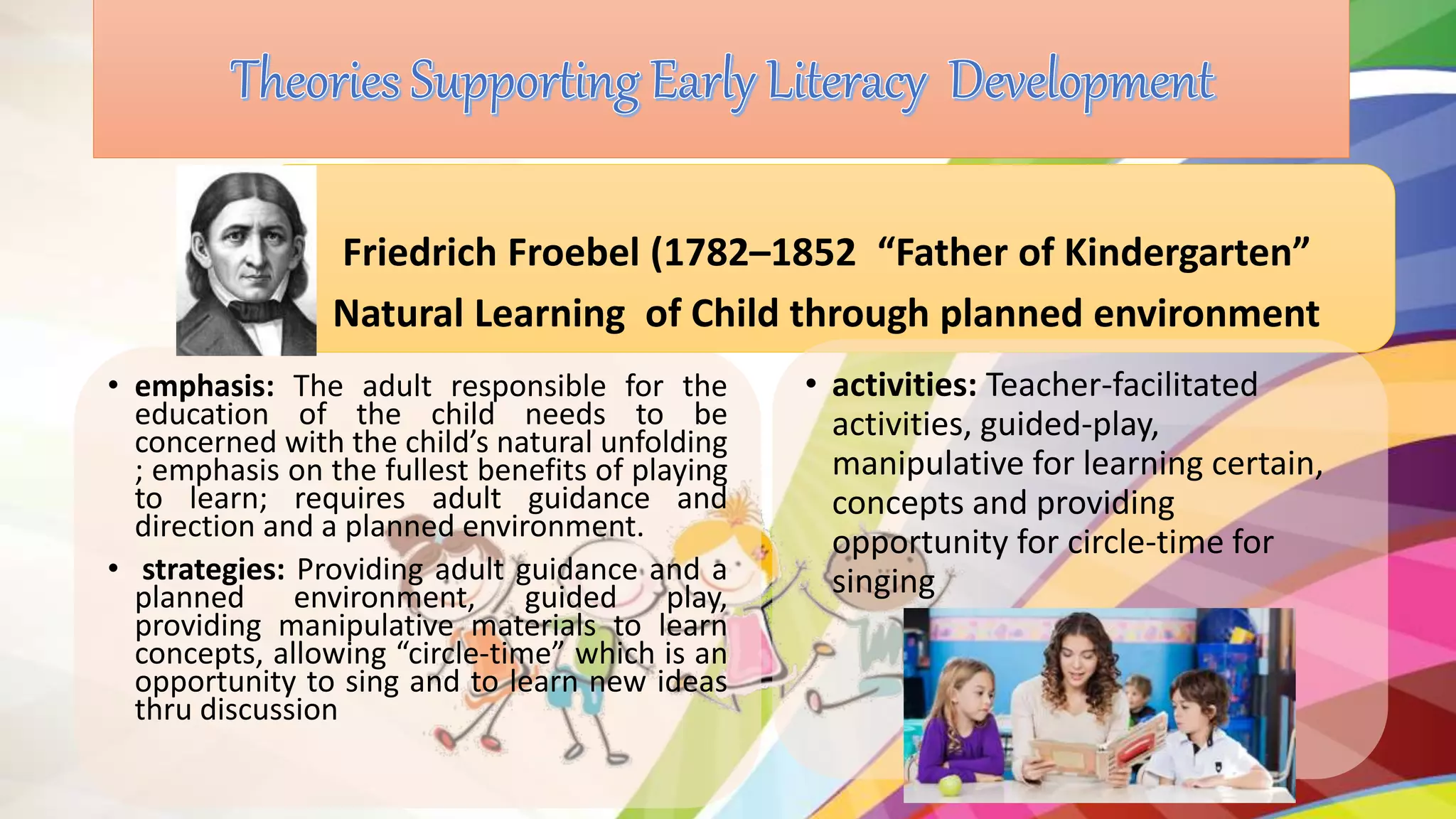 • emphasis: The adult responsible for the
education of the child needs to be
concerned with the child’s natural unfolding
; emphasis on the fullest benefits of playing
to learn; requires adult guidance and
direction and a planned environment.
• strategies: Providing adult guidance and a
planned environment, guided play,
providing manipulative materials to learn
concepts, allowing “circle-time” which is an
opportunity to sing and to learn new ideas
thru discussion
Friedrich Froebel (1782–1852 “Father of Kindergarten”
Natural Learning of Child through planned environment
• activities: Teacher-facilitated
activities, guided-play,
manipulative for learning certain,
concepts and providing
opportunity for circle-time for
singing
 