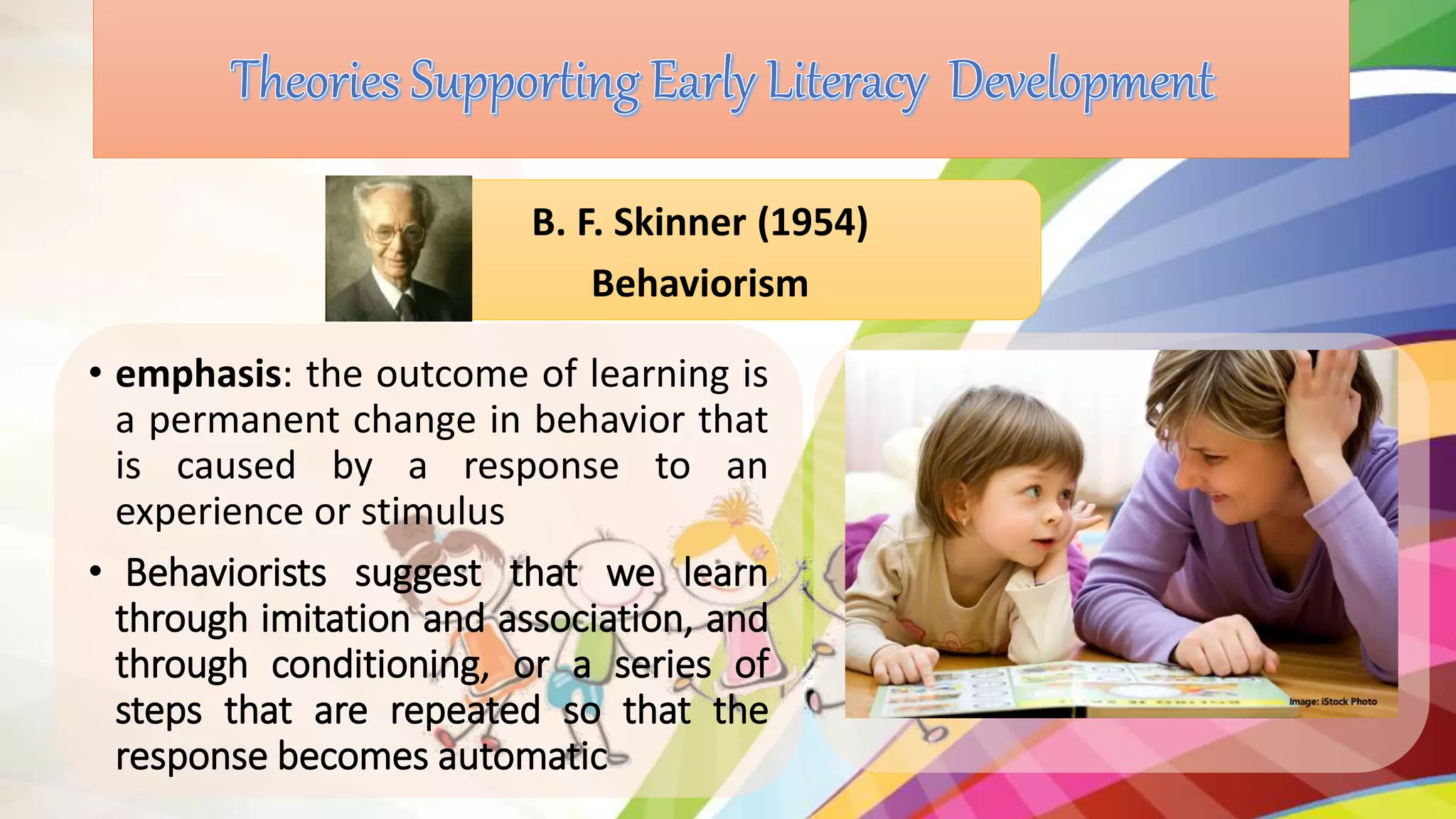 • emphasis: the outcome of learning is
a permanent change in behavior that
is caused by a response to an
experience or stimulus
• Behaviorists suggest that we learn
through imitation and association, and
through conditioning, or a series of
steps that are repeated so that the
response becomes automatic
B. F. Skinner (1954)
Behaviorism
 