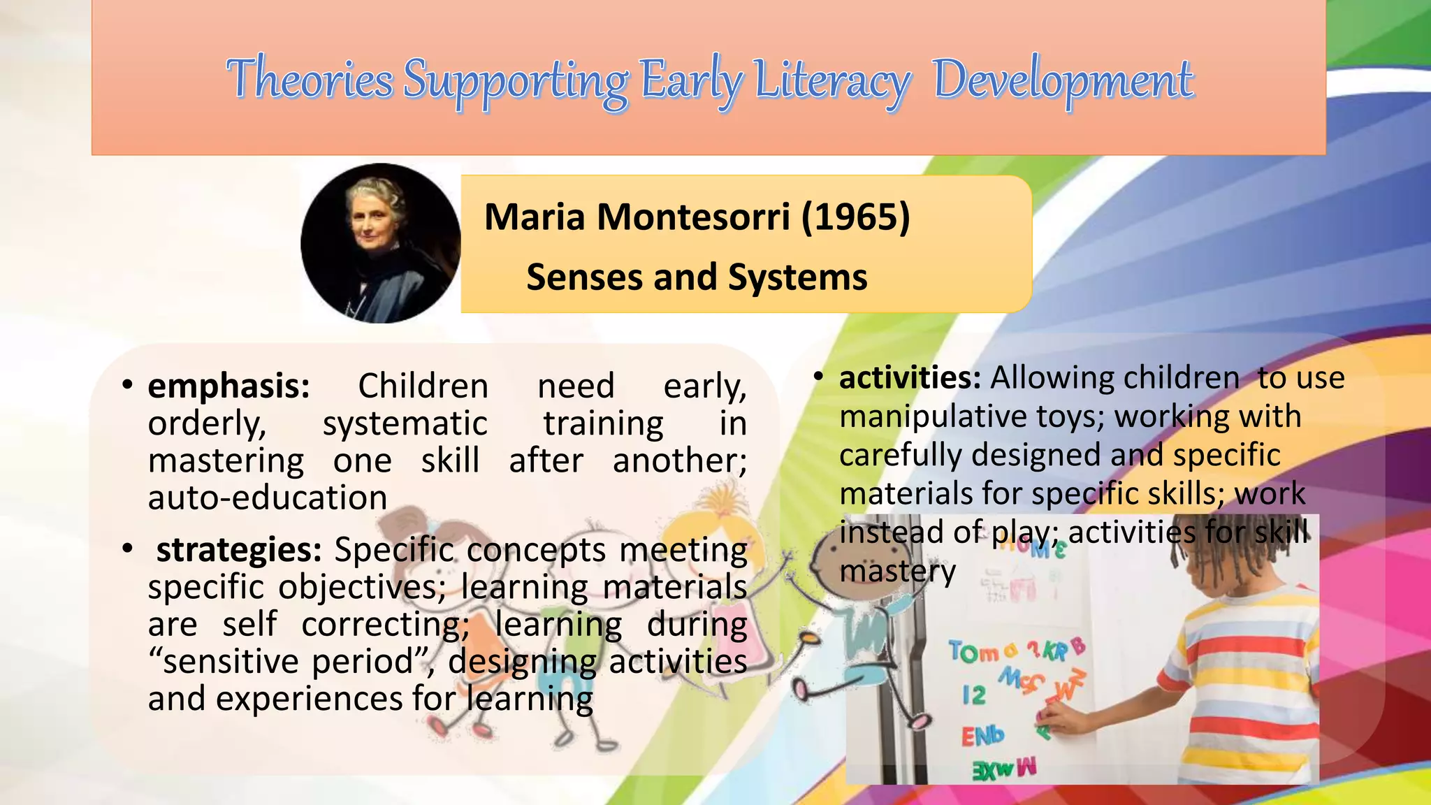 • emphasis: Children need early,
orderly, systematic training in
mastering one skill after another;
auto-education
• strategies: Specific concepts meeting
specific objectives; learning materials
are self correcting; learning during
“sensitive period”, designing activities
and experiences for learning
Maria Montesorri (1965)
Senses and Systems
• activities: Allowing children to use
manipulative toys; working with
carefully designed and specific
materials for specific skills; work
instead of play; activities for skill
mastery
 