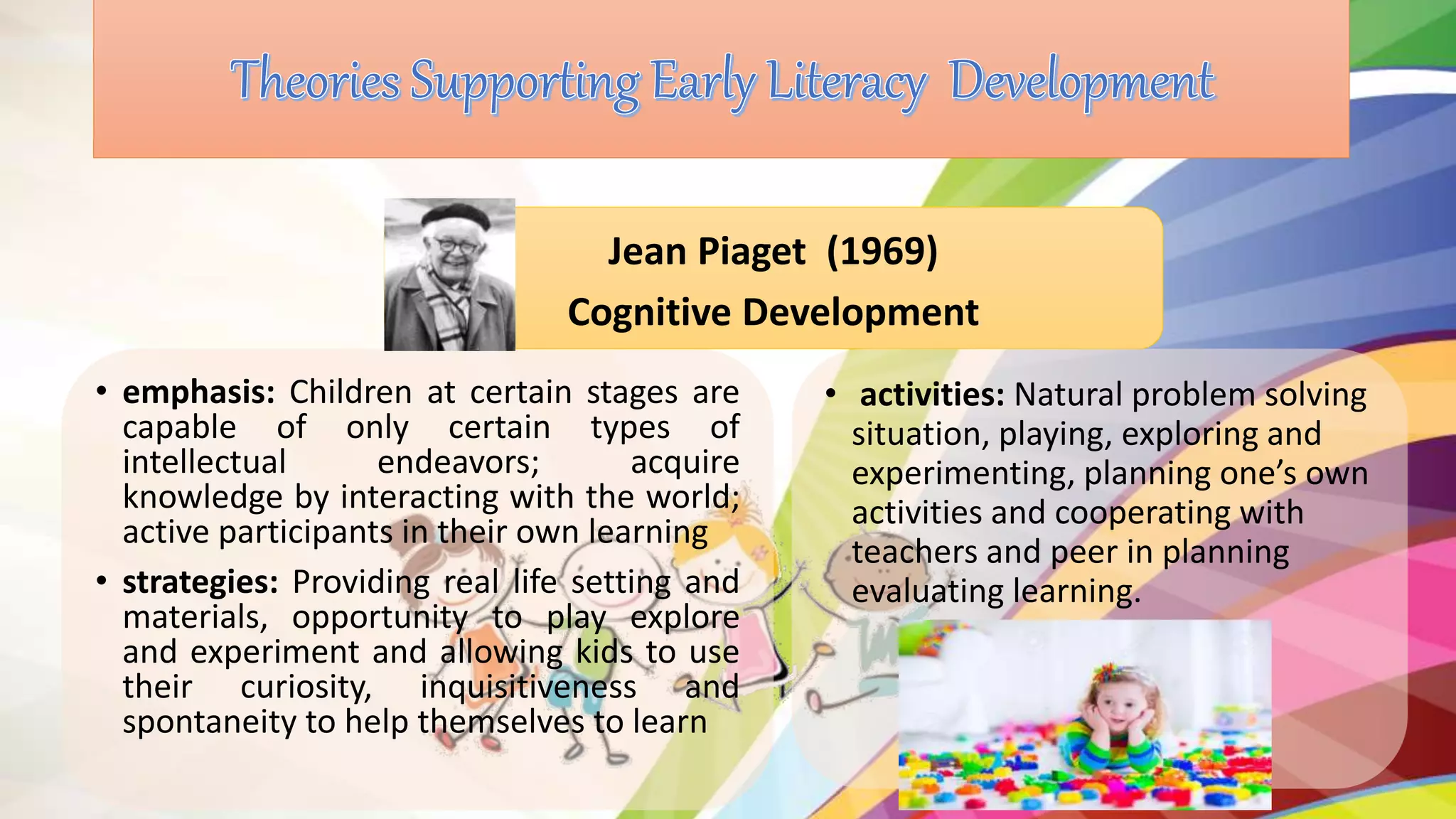 • emphasis: Children at certain stages are
capable of only certain types of
intellectual endeavors; acquire
knowledge by interacting with the world;
active participants in their own learning
• strategies: Providing real life setting and
materials, opportunity to play explore
and experiment and allowing kids to use
their curiosity, inquisitiveness and
spontaneity to help themselves to learn
Jean Piaget (1969)
Cognitive Development
• activities: Natural problem solving
situation, playing, exploring and
experimenting, planning one’s own
activities and cooperating with
teachers and peer in planning
evaluating learning.
 