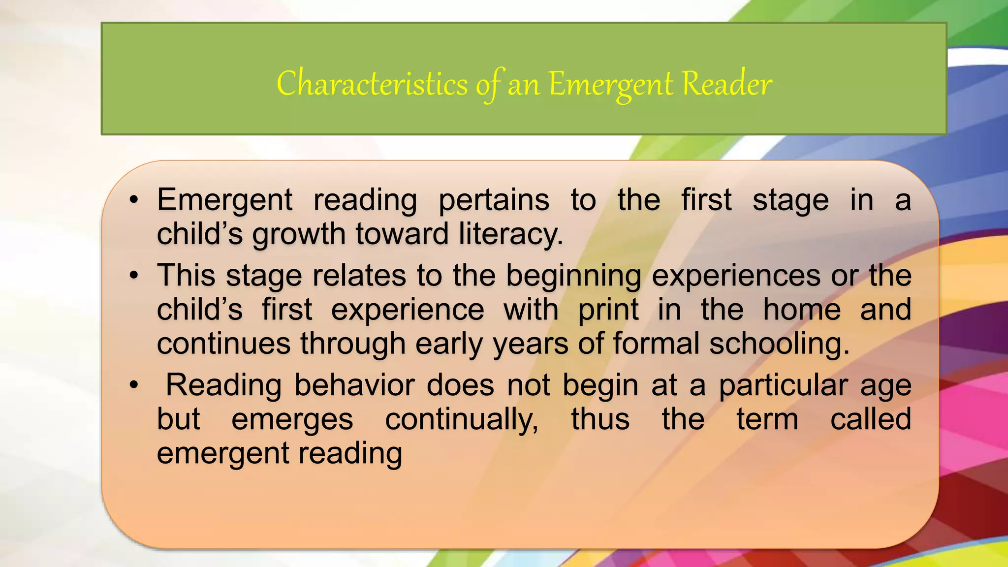 Characteristics of an Emergent Reader
• Emergent reading pertains to the first stage in a
child’s growth toward literacy.
• This stage relates to the beginning experiences or the
child’s first experience with print in the home and
continues through early years of formal schooling.
• Reading behavior does not begin at a particular age
but emerges continually, thus the term called
emergent reading
 