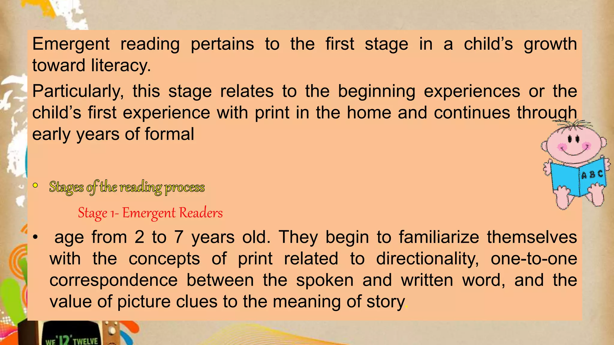 Emergent reading pertains to the first stage in a child’s growth
toward literacy.
Particularly, this stage relates to the beginning experiences or the
child’s first experience with print in the home and continues through
early years of formal
Stage 1- Emergent Readers
• age from 2 to 7 years old. They begin to familiarize themselves
with the concepts of print related to directionality, one-to-one
correspondence between the spoken and written word, and the
value of picture clues to the meaning of story.
 