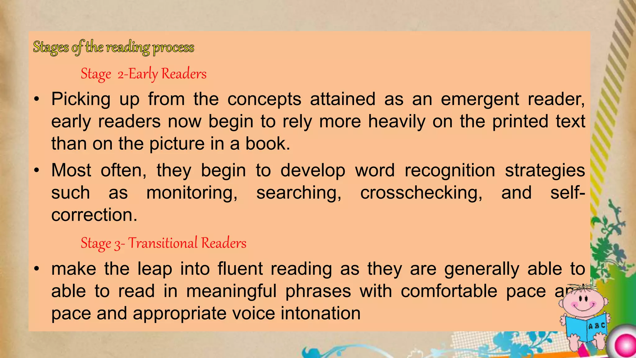 Stage 2-Early Readers
• Picking up from the concepts attained as an emergent reader,
early readers now begin to rely more heavily on the printed text
than on the picture in a book.
• Most often, they begin to develop word recognition strategies
such as monitoring, searching, crosschecking, and self-
correction.
Stage 3- Transitional Readers
• make the leap into fluent reading as they are generally able to
able to read in meaningful phrases with comfortable pace and
pace and appropriate voice intonation
 