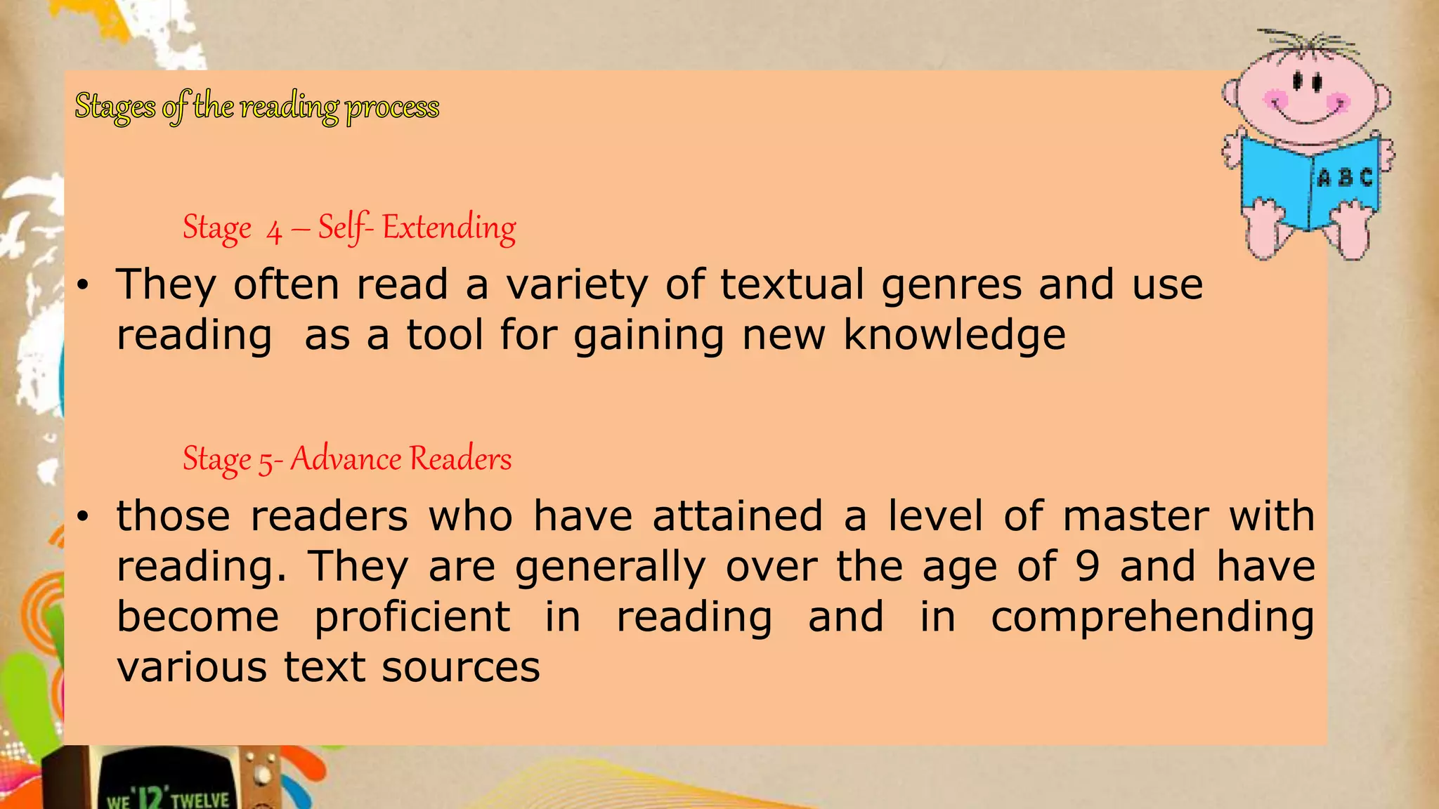 Stage 4 – Self- Extending
• They often read a variety of textual genres and use
reading as a tool for gaining new knowledge
Stage 5- Advance Readers
• those readers who have attained a level of master with
reading. They are generally over the age of 9 and have
become proficient in reading and in comprehending
various text sources
 
