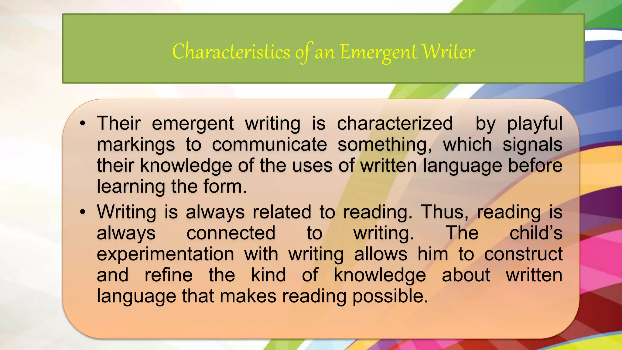 Characteristics of an Emergent Writer
• Their emergent writing is characterized by playful
markings to communicate something, which signals
their knowledge of the uses of written language before
learning the form.
• Writing is always related to reading. Thus, reading is
always connected to writing. The child’s
experimentation with writing allows him to construct
and refine the kind of knowledge about written
language that makes reading possible.
 