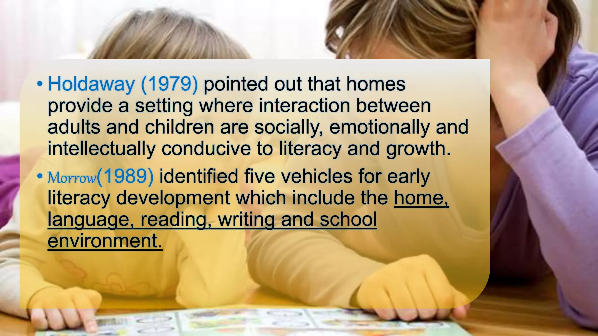 • Holdaway (1979) pointed out that homes
provide a setting where interaction between
adults and children are socially, emotionally and
intellectually conducive to literacy and growth.
• Morrow(1989) identified five vehicles for early
literacy development which include the home,
language, reading, writing and school
environment.
 