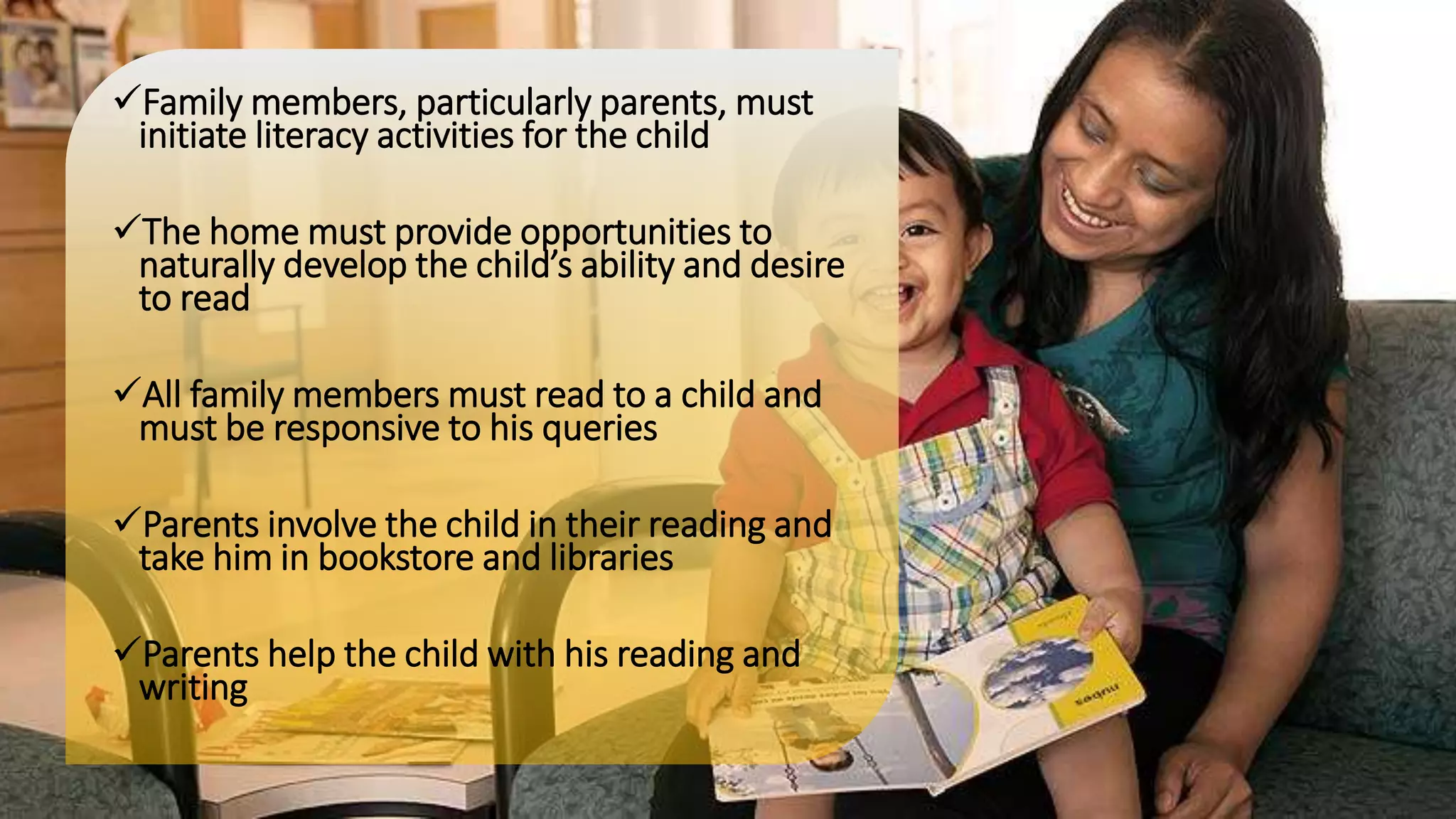 Family members, particularly parents, must
initiate literacy activities for the child
The home must provide opportunities to
naturally develop the child’s ability and desire
to read
All family members must read to a child and
must be responsive to his queries
Parents involve the child in their reading and
take him in bookstore and libraries
Parents help the child with his reading and
writing
 