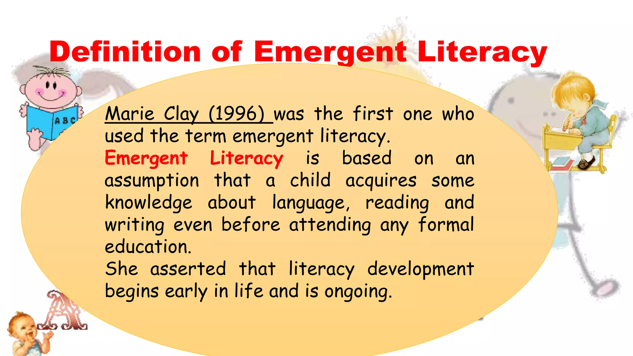 Definition of Emergent Literacy
Marie Clay (1996) was the first one who
used the term emergent literacy.
Emergent Literacy is based on an
assumption that a child acquires some
knowledge about language, reading and
writing even before attending any formal
education.
She asserted that literacy development
begins early in life and is ongoing.
 