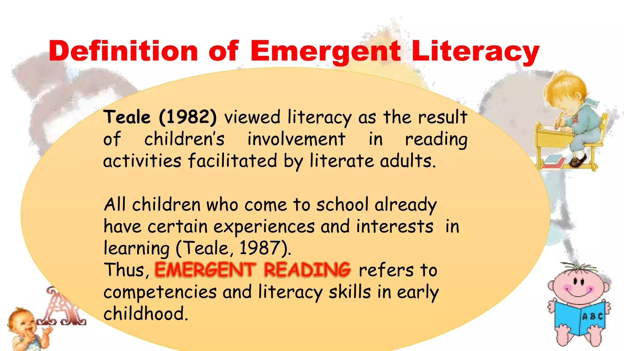 Definition of Emergent Literacy
Teale (1982) viewed literacy as the result
of children’s involvement in reading
activities facilitated by literate adults.
All children who come to school already
have certain experiences and interests in
learning (Teale, 1987).
Thus, refers to
competencies and literacy skills in early
childhood.
 