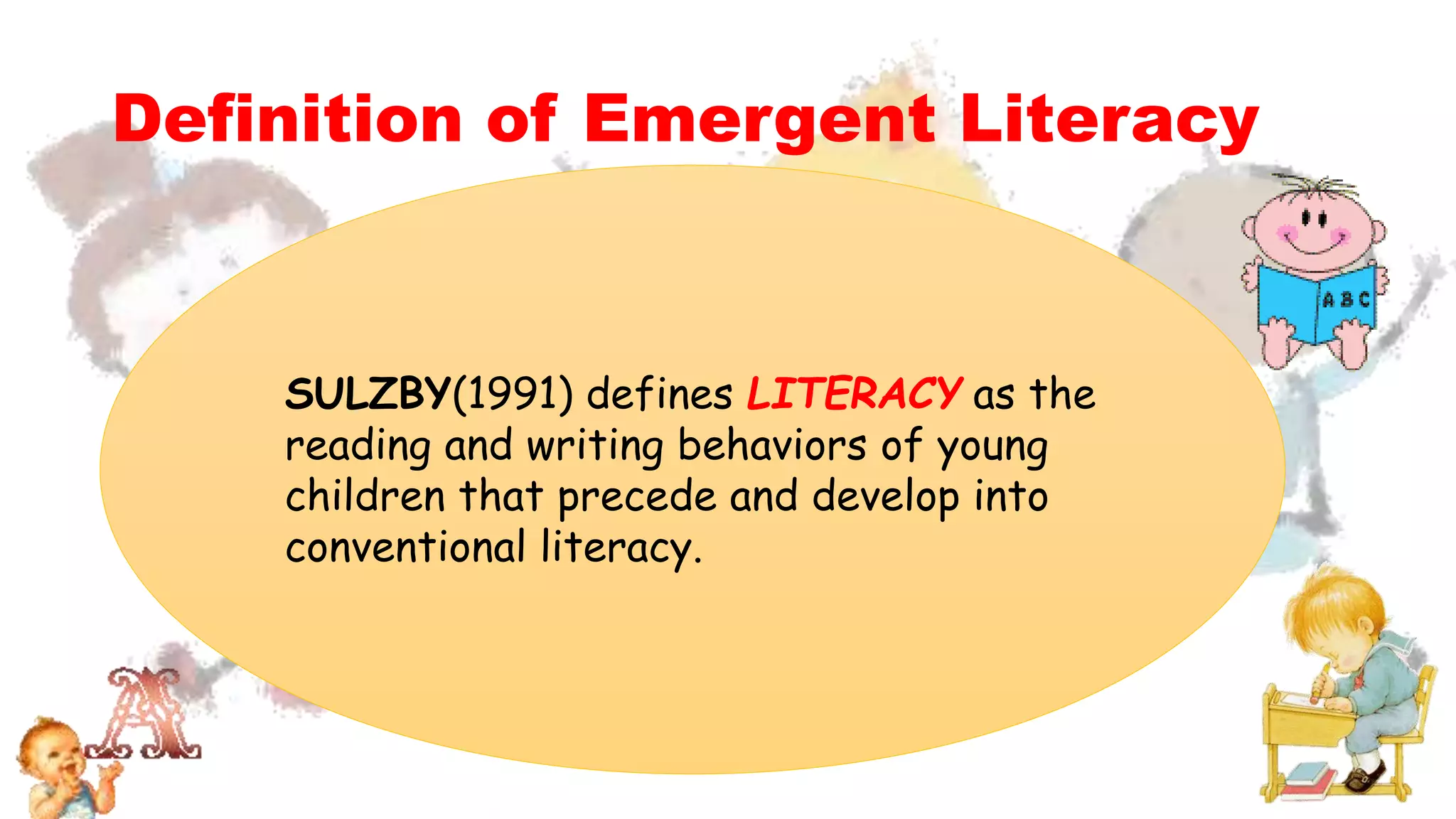 Definition of Emergent Literacy
SULZBY(1991) defines LITERACY as the
reading and writing behaviors of young
children that precede and develop into
conventional literacy.
 