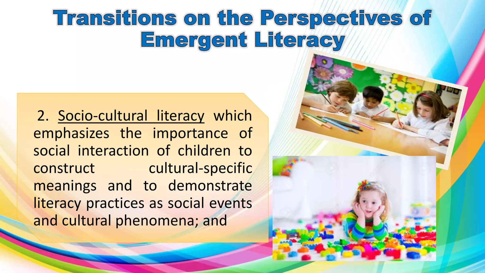 2. Socio-cultural literacy which
emphasizes the importance of
social interaction of children to
construct cultural-specific
meanings and to demonstrate
literacy practices as social events
and cultural phenomena; and
 