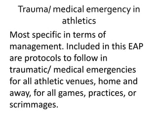 Trauma/ medical emergency in
athletics
Most specific in terms of
management. Included in this EAP
are protocols to follow in
traumatic/ medical emergencies
for all athletic venues, home and
away, for all games, practices, or
scrimmages.
 