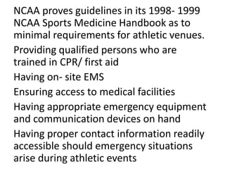 NCAA proves guidelines in its 1998- 1999
NCAA Sports Medicine Handbook as to
minimal requirements for athletic venues.
Providing qualified persons who are
trained in CPR/ first aid
Having on- site EMS
Ensuring access to medical facilities
Having appropriate emergency equipment
and communication devices on hand
Having proper contact information readily
accessible should emergency situations
arise during athletic events
 