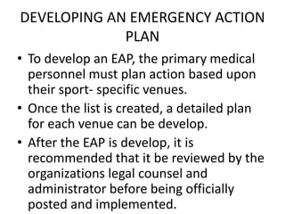 DEVELOPING AN EMERGENCY ACTION
PLAN
• To develop an EAP, the primary medical
personnel must plan action based upon
their sport- specific venues.
• Once the list is created, a detailed plan
for each venue can be develop.
• After the EAP is develop, it is
recommended that it be reviewed by the
organizations legal counsel and
administrator before being officially
posted and implemented.
 