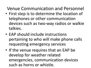 Venue Communication and Personnel
• First step is to determine the location of
telephones or other communication
devices such as two-way radios or walkie
talkies.
• EAP should include instructions
pertaining to who will make phone calls
requesting emergency services
• If the venue requires that an EAP be
develop for weather related
emergencies, communication devices
such as horns or whistle.
 