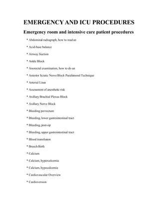 EMERGENCY AND ICU PROCEDURES
Emergency room and intensive care patient procedures
 * Abdominal radiograph, how to read an

 * Acid-base balance

 * Airway Suction

 * Ankle Block

 * Anorectal examination, how to do an

 * Anterior Sciatic Nerve Block Parafemoral Technique

 * Arterial Lines

 * Assessment of anesthetic risk

 * Axillary Brachial Plexus Block

 * Axillary Nerve Block

 * Bleeding per rectum

 * Bleeding, lower gastrointestinal tract

 * Bleeding, post-op

 * Bleeding, upper gastrointestinal tract

 * Blood transfusion

 * Breech Birth

 * Calcium

 * Calcium, hypercalcemia

 * Calcium, hypocalcemia

 * Cardiovascular Overview

 * Cardioversion
 