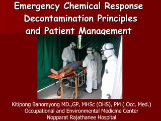 Emergency Chemical Response  Decontamination Principles and Patient Management  Kitipong Banomyong MD.,GP, MHSc (OHS), PM ( Occ. Med.) Occupational and Environmental Medicine Center Nopparat Rajathanee Hospital 