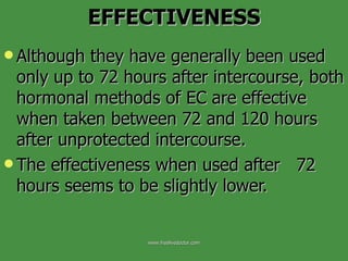 Although they have generally been used only up to 72 hours after intercourse, both hormonal methods of EC are effective when taken between 72 and 120 hours after unprotected intercourse. The effectiveness when used after  72 hours seems to be slightly lower.  EFFECTIVENESS www.freelivedoctor.com 