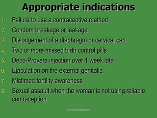 Appropriate indications Failure to use a contraceptive method Condom breakage or leakage Dislodgement of a diaphragm or cervical cap Two or more missed birth control pills Depo-Provera injection over 1 week late Ejaculation on the external genitalia Mistimed fertility awareness Sexual assault when the woman is not using reliable contraception www.freelivedoctor.com 
