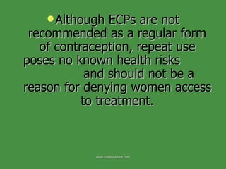 Although ECPs are not recommended as a regular form of contraception, repeat use poses no known health risks  and should not be a reason for denying women access to treatment. www.freelivedoctor.com 