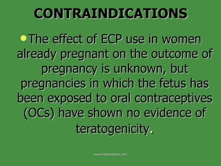 The effect of ECP use in women already pregnant on the outcome of pregnancy is unknown, but pregnancies in which the fetus has been exposed to oral contraceptives (OCs) have shown no evidence of teratogenicity . CONTRAINDICATIONS www.freelivedoctor.com 