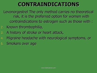 Levonorgestrel The only method carries no theoretical risk, it is the preferred option for women with contraindications to   estrogen   such as those with : Known thrombophilia,  A history of stroke or heart attack,  Migraine headache with neurological symptoms, or  Smokers over age  CONTRAINDICATIONS www.freelivedoctor.com 