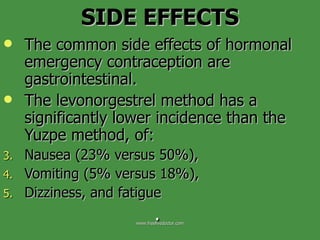 SIDE EFFECTS The common side effects of hormonal emergency contraception are gastrointestinal.  The levonorgestrel method has a significantly lower incidence than the Yuzpe method, of:  Nausea (23% versus 50%),  Vomiting (5% versus 18%),  Dizziness, and fatigue .  www.freelivedoctor.com 