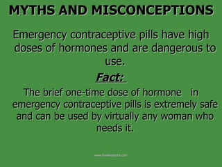 Emergency contraceptive pills have high doses of hormones and are dangerous to use. Fact:   The brief one-time dose of hormone  in emergency contraceptive pills is extremely safe and can be used by virtually any woman who needs it. MYTHS AND MISCONCEPTIONS www.freelivedoctor.com 