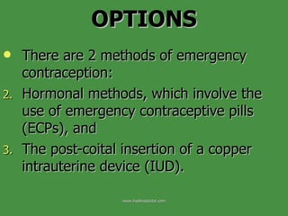 OPTIONS There are 2 methods of emergency contraception:  Hormonal methods, which involve the use of emergency contraceptive pills (ECPs), and  The post-coital insertion of a copper intrauterine device (IUD).  www.freelivedoctor.com 