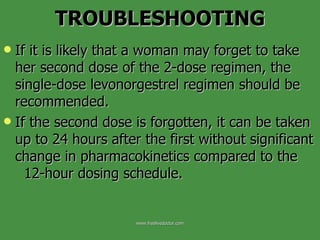 If it is likely that a woman may forget to take her second dose of the 2-dose regimen, the single-dose levonorgestrel regimen should be recommended.  If the second dose is forgotten, it can be taken up to 24 hours after the first without significant change in pharmacokinetics compared to the  12-hour dosing schedule. TROUBLESHOOTING www.freelivedoctor.com 