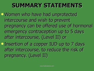 SUMMARY STATEMENTS Women who have had unprotected intercourse and wish to prevent pregnancy can be offered use of hormonal emergency contraception up to 5 days after intercourse, (Level II) or  Insertion of a copper IUD up to 7 days after intercourse, to reduce the risk of pregnancy. (Level II) www.freelivedoctor.com 