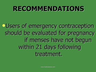 Users of emergency contraception should be evaluated for pregnancy  if menses have not begun within 21 days following treatment.  RECOMMENDATIONS www.freelivedoctor.com 