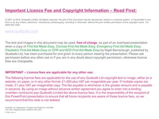 Important Licence Fee and Copyright Information – Read First:
© 2001 to 2016, Qualsafe Limited. All Rights reserved. No part of this document may be reproduced, stored in a retrieval system, or transmitted in any
form or by any means, electronic, mechanical, photocopying, recording or otherwise, without the prior written permission of the copyright owner. Tel.
0845 644 3305
www.qualsafe.com
The text and images in this document may be used, free of charge, as part of an overhead presentation
when a copy of First Aid Made Easy, Concise First Aid Made Easy, Emergency First Aid Made Easy,
Paediatric First Aid Made Easy or CPR and AED First Aid Made Easy by Nigel Barraclough, published by
Qualsafe Ltd, has been purchased for and given to every person viewing the presentation. Please ask
permission before any other use or if you are in any doubt about copyright permission, otherwise licence
fees are chargeable.
IMPORTANT – Licence fees are applicable for any other use:
The following licence fees are applicable for the use of any Qualsafe Ltd copyright text or image, either on a
website, on paper, or in any other format: £1,000 plus VAT per image/slide per year. If multiple copies are
made, £1 plus VAT per image/slide copy. The fee payable is whichever is the greater amount and is payable
in advance. By using an image without advance written agreement you agree to enter into a binding
unwritten contract to pay Qualsafe Limited the above licence fees. It is the responsibility of the recipient of
this PowerPoint presentation to ensure that all future recipients are aware of these licence fees, so we
recommend that this slide is not deleted.
Qualsafe Ltd, Registered in England and Wales No. 4001868.
City View, Wapping Road, Bradford, BD3 0ED.
EFAME Version 6
 