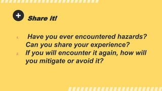 Share it!
1. Have you ever encountered hazards?
Can you share your experience?
2. If you will encounter it again, how will
you mitigate or avoid it?
 