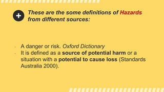 These are the some definitions of Hazards
from different sources:
• A danger or risk. Oxford Dictionary
• It is defined as a source of potential harm or a
situation with a potential to cause loss (Standards
Australia 2000).
 