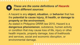 These are the some definitions of Hazards
from different sources:
• A hazard is any object, situation, or behavior that has
the potential to cause injury, ill health, or damage to
property or the environment.
• As stated in Philippine DRRR law 2010, Hazard is a
dangerous phenomenon, substance, human activity
or condition that may cause loss of life, injury or other
health impacts, property damage, loss of livelihoods
and services, social and economic disruption, or
environmental damage.
 