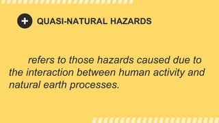 QUASI-NATURAL HAZARDS
refers to those hazards caused due to
the interaction between human activity and
natural earth processes.
 