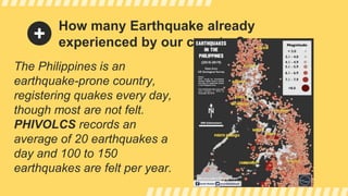 How many Earthquake already
experienced by our country?
The Philippines is an
earthquake-prone country,
registering quakes every day,
though most are not felt.
PHIVOLCS records an
average of 20 earthquakes a
day and 100 to 150
earthquakes are felt per year.
 