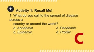 Activity 1: Recall Me!
1. What do you call to the spread of disease
across a
country or around the world?
a. Academic c. Pandemic
b. Epidemic d. Prolific
C
 