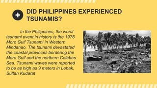 DID PHILIPPINES EXPERIENCED
TSUNAMIS?
In the Philippines, the worst
tsunami event in history is the 1976
Moro Gulf Tsunami in Western
Mindanao. The tsunami devastated
the coastal provinces bordering the
Moro Gulf and the northern Celebes
Sea. Tsunami waves were reported
to be as high as 9 meters in Lebak,
Sultan Kudarat
 