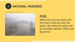 NATURAL HAZARDS
FOG
When the cool air mixes with
the warm moist air over the
water, the moist air cools until
its humidity reaches 100% and
fog forms.
2
 