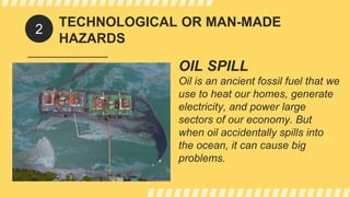 TECHNOLOGICAL OR MAN-MADE
HAZARDS
OIL SPILL
Oil is an ancient fossil fuel that we
use to heat our homes, generate
electricity, and power large
sectors of our economy. But
when oil accidentally spills into
the ocean, it can cause big
problems.
2
 