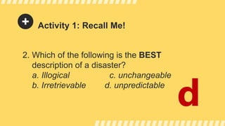 Activity 1: Recall Me!
2. Which of the following is the BEST
description of a disaster?
a. Illogical c. unchangeable
b. Irretrievable d. unpredictable
d
 