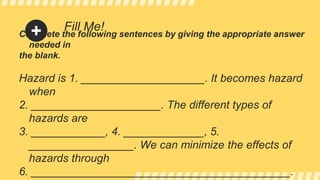 Fill Me!
Complete the following sentences by giving the appropriate answer
needed in
the blank.
Hazard is 1. ____________________. It becomes hazard
when
2. _____________________. The different types of
hazards are
3. ____________, 4. _____________, 5.
_________________. We can minimize the effects of
hazards through
6. __________________________________________.
 
