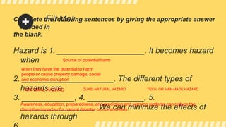 Fill Me!
Complete the following sentences by giving the appropriate answer
needed in
the blank.
Hazard is 1. ____________________. It becomes hazard
when
2. _____________________. The different types of
hazards are
3. ____________, 4. _____________, 5.
_________________. We can minimize the effects of
hazards through
when they have the potential to harm
people or cause property damage, social
and economic disruption
NATURAL HAZARD QUASI-NATURAL HAZARD TECH. OR MAN-MADE HAZARD
Awareness, education, preparedness, and prediction and warning systems can reduce the
disruptive impacts of a natural disaster on communities.
Source of potential harm
 