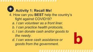 Activity 1: Recall Me!
4. How can you BEST help the country’s
fight against COVID19?
a. I can volunteer as a front liner.
b. I can practice health protocols.
c. I can donate cash and/or goods to
the needy.
d. I can wave cash assistance or
goods from the government. b
 