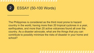 ESSAY (50-100 Words)
The Philippines is considered as the third most prone to hazard
country in the world, having more than 20 tropical cyclones in a year,
earthquakes, and more than 20 active volcanoes found all over the
country. As a disaster advocate, what are the things that you can
contribute to possibly minimize the risks of disaster in your home and
school?
2
 