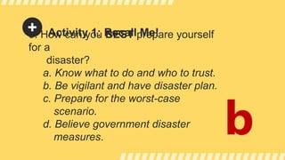 Activity 1: Recall Me!
5. How can you BEST prepare yourself
for a
disaster?
a. Know what to do and who to trust.
b. Be vigilant and have disaster plan.
c. Prepare for the worst-case
scenario.
d. Believe government disaster
measures.
b
 