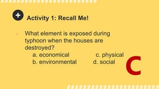 Activity 1: Recall Me!
1. What element is exposed during
typhoon when the houses are
destroyed?
a. economical c. physical
b. environmental d. social
C
 